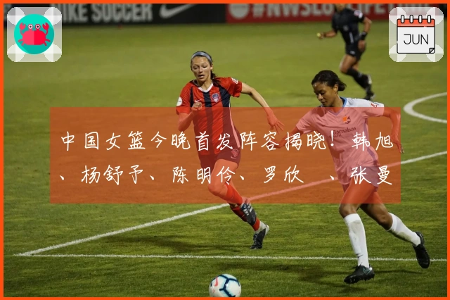 中国女篮今晚首发阵容揭晓！韩旭、杨舒予、陈明伶、罗欣棫、张曼曼在列
