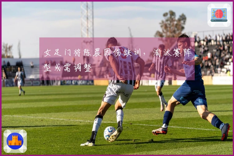 女足门将陈晨因伤缺训，淘汰赛阵型或需调整