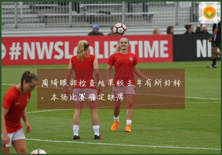 周琦眼部检查结果较去年有所好转，本场比赛确定缺席