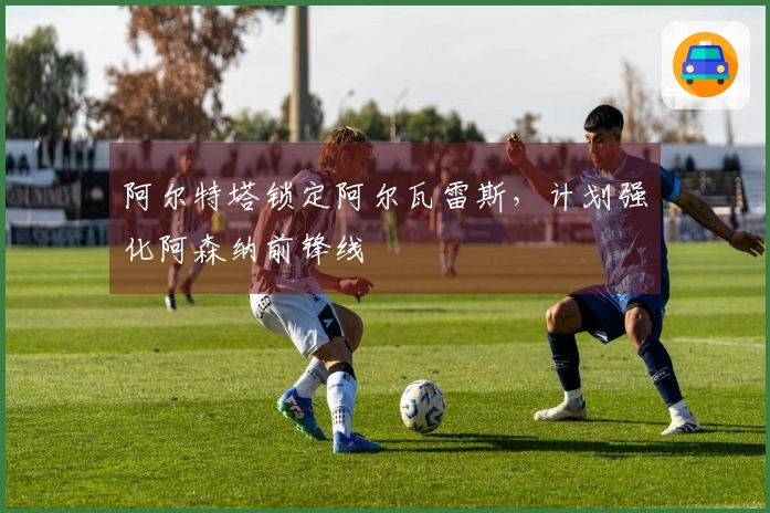 阿尔特塔锁定阿尔瓦雷斯，计划强化阿森纳前锋线