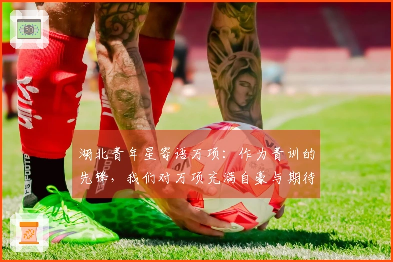 湖北青年星寄语万项：作为青训的先锋，我们对万项充满自豪与期待