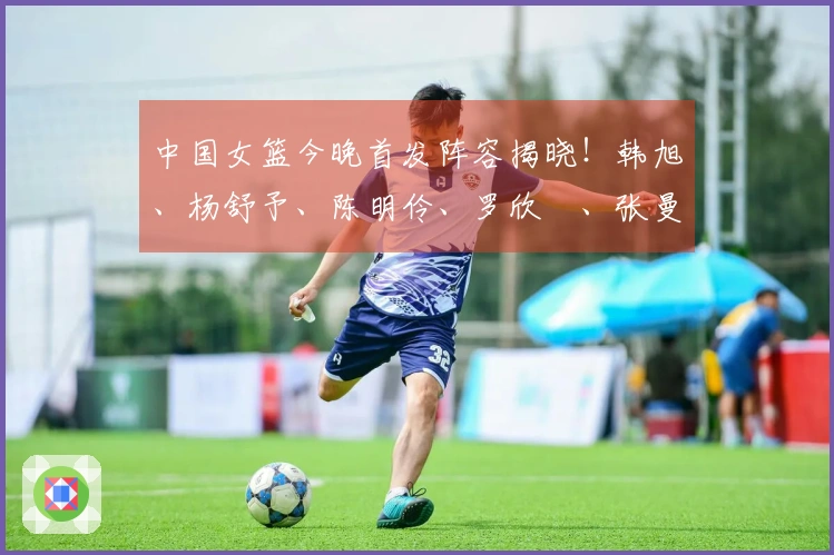 中国女篮今晚首发阵容揭晓！韩旭、杨舒予、陈明伶、罗欣棫、张曼曼在列
