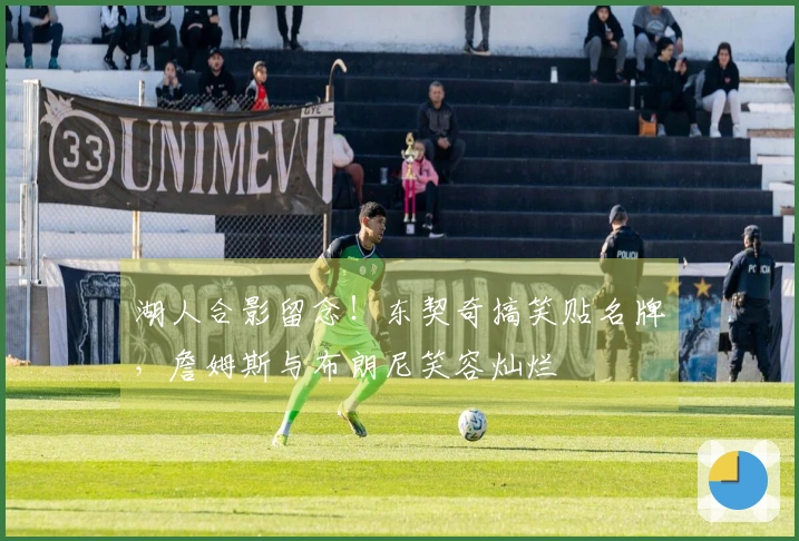 湖人合影留念！东契奇搞笑贴名牌，詹姆斯与布朗尼笑容灿烂