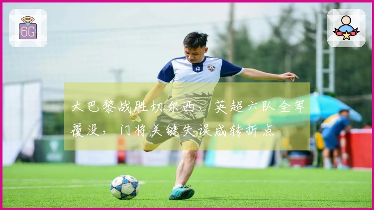 大巴黎战胜切尔西，英超六队全军覆没，门将关键失误成转折点