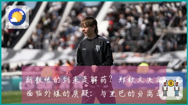 新教练的到来是解药？郑钦文决定面临外媒的质疑：与里巴的分离是她的损失