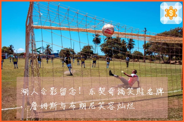 湖人合影留念！东契奇搞笑贴名牌，詹姆斯与布朗尼笑容灿烂