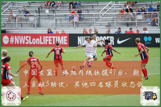 中国女篮：韩旭内线独揽47分，新人贡献5助攻，其他四名球员状态低迷