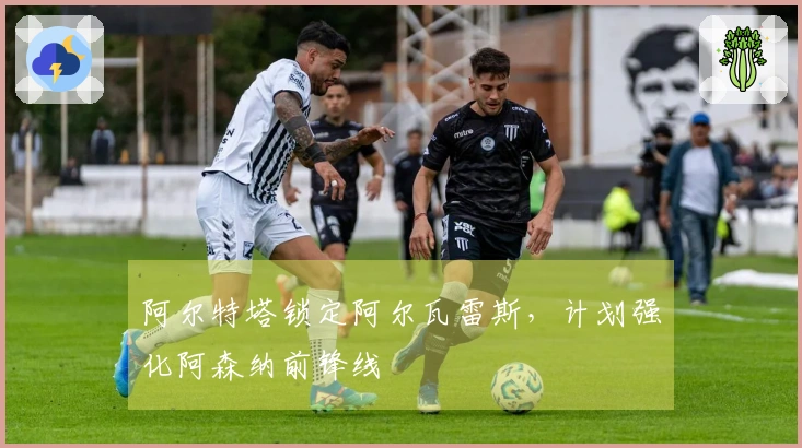 阿尔特塔锁定阿尔瓦雷斯，计划强化阿森纳前锋线