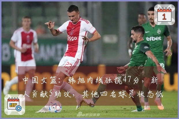 中国女篮：韩旭内线独揽47分，新人贡献5助攻，其他四名球员状态低迷